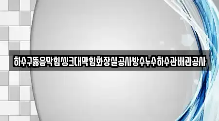 하수구뚫음막힘씽크대막힘화장실공사방수누수하수관배관공사